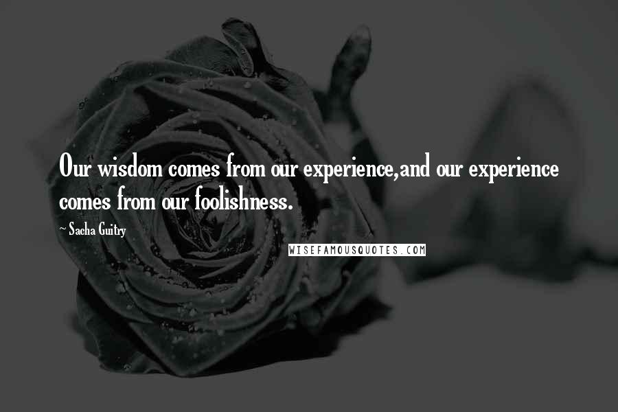 Sacha Guitry Quotes: Our wisdom comes from our experience,and our experience comes from our foolishness.