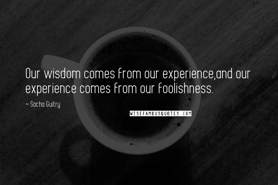 Sacha Guitry Quotes: Our wisdom comes from our experience,and our experience comes from our foolishness.