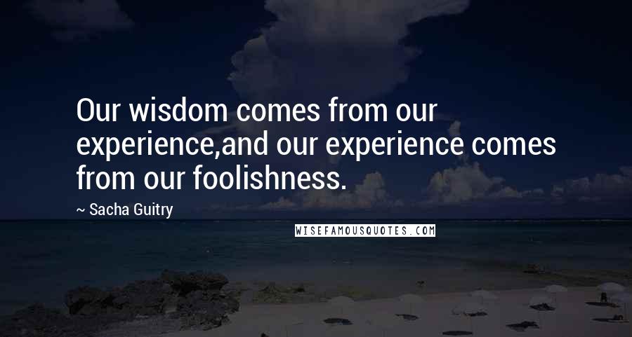 Sacha Guitry Quotes: Our wisdom comes from our experience,and our experience comes from our foolishness.