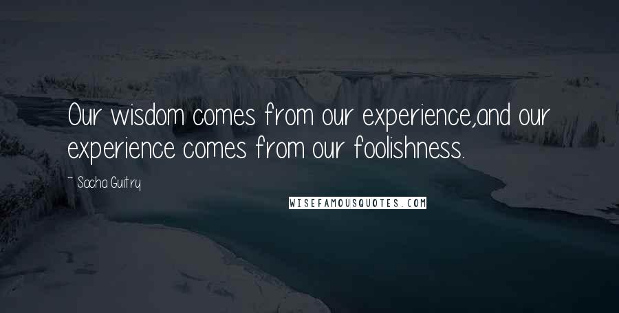 Sacha Guitry Quotes: Our wisdom comes from our experience,and our experience comes from our foolishness.