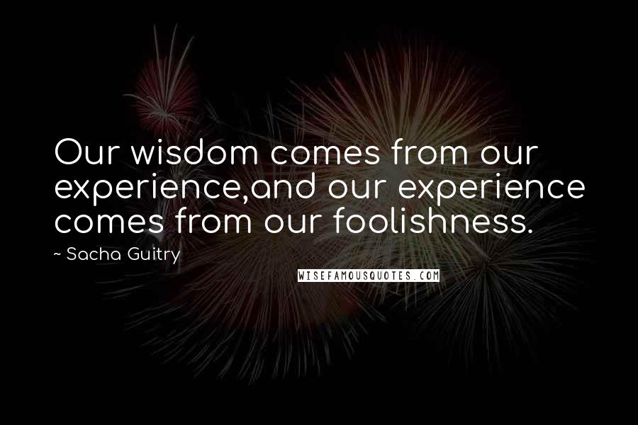 Sacha Guitry Quotes: Our wisdom comes from our experience,and our experience comes from our foolishness.