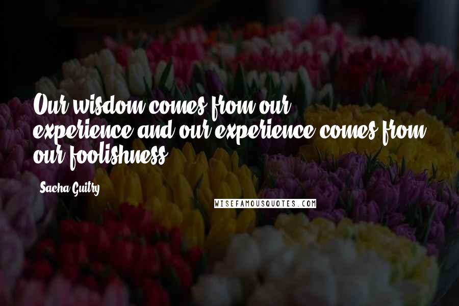 Sacha Guitry Quotes: Our wisdom comes from our experience,and our experience comes from our foolishness.