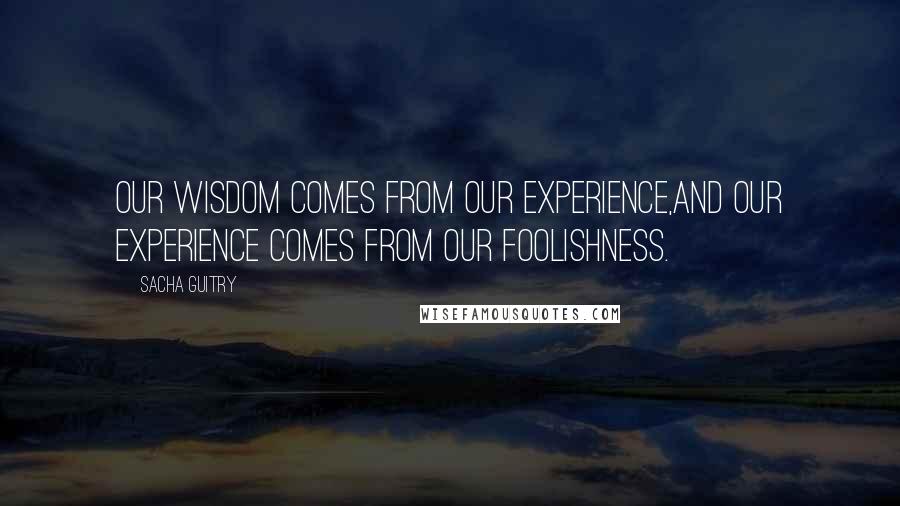 Sacha Guitry Quotes: Our wisdom comes from our experience,and our experience comes from our foolishness.