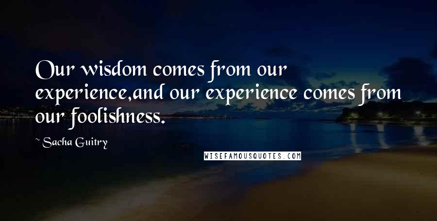 Sacha Guitry Quotes: Our wisdom comes from our experience,and our experience comes from our foolishness.