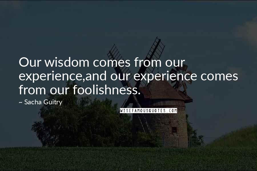 Sacha Guitry Quotes: Our wisdom comes from our experience,and our experience comes from our foolishness.