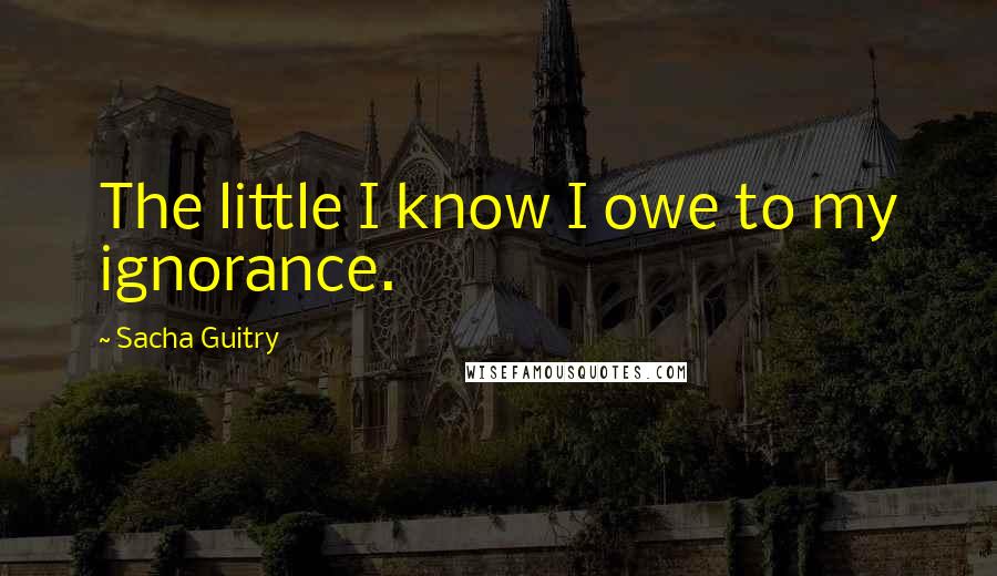 Sacha Guitry Quotes: The little I know I owe to my ignorance.