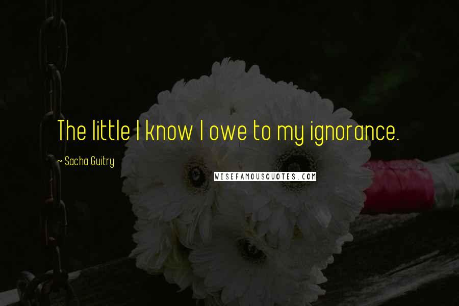 Sacha Guitry Quotes: The little I know I owe to my ignorance.
