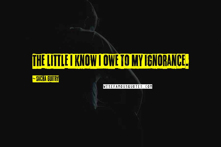 Sacha Guitry Quotes: The little I know I owe to my ignorance.