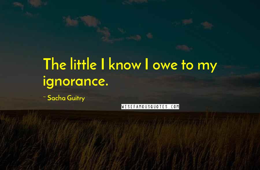 Sacha Guitry Quotes: The little I know I owe to my ignorance.