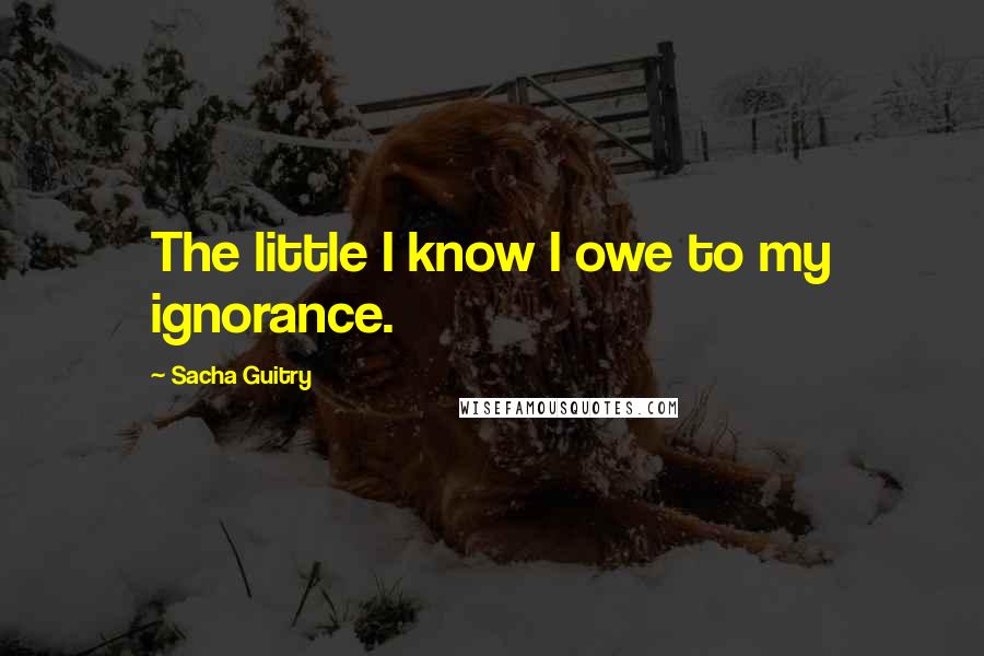 Sacha Guitry Quotes: The little I know I owe to my ignorance.