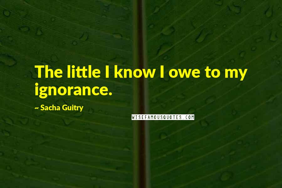 Sacha Guitry Quotes: The little I know I owe to my ignorance.