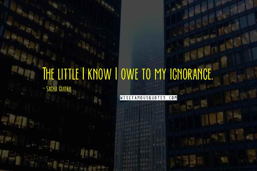 Sacha Guitry Quotes: The little I know I owe to my ignorance.