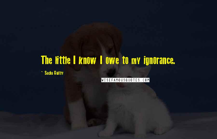 Sacha Guitry Quotes: The little I know I owe to my ignorance.