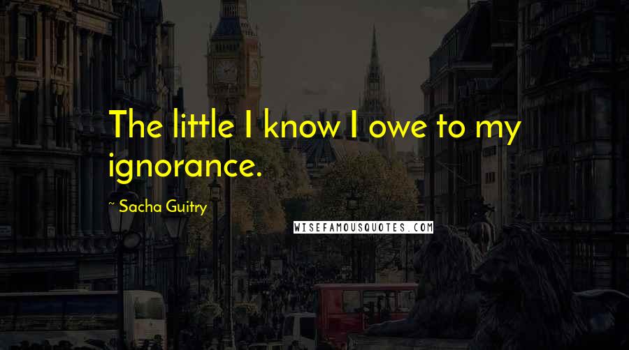 Sacha Guitry Quotes: The little I know I owe to my ignorance.