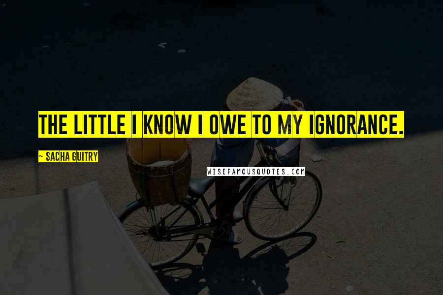 Sacha Guitry Quotes: The little I know I owe to my ignorance.