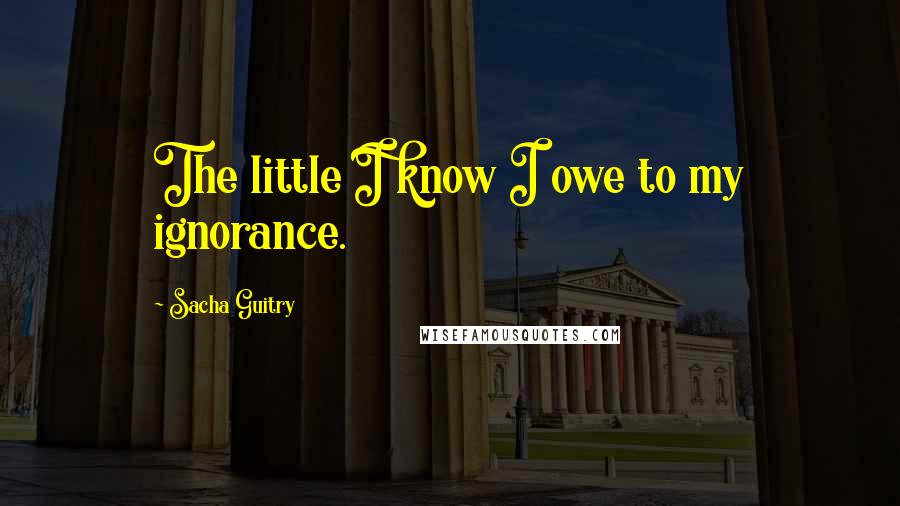 Sacha Guitry Quotes: The little I know I owe to my ignorance.