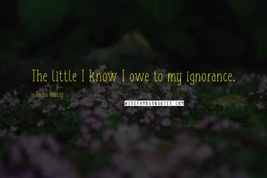 Sacha Guitry Quotes: The little I know I owe to my ignorance.