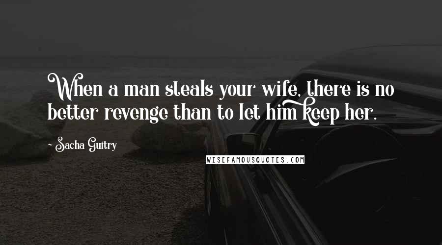 Sacha Guitry Quotes: When a man steals your wife, there is no better revenge than to let him keep her.