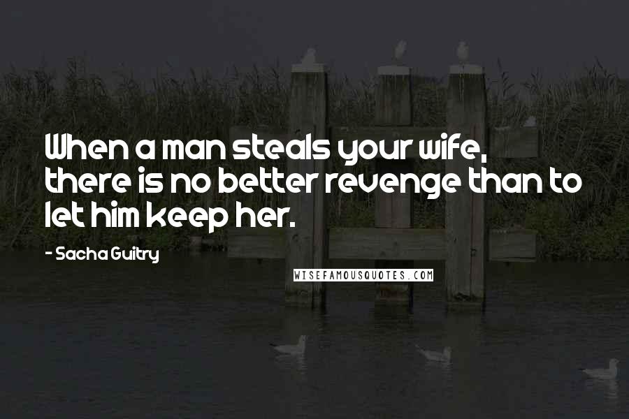 Sacha Guitry Quotes: When a man steals your wife, there is no better revenge than to let him keep her.