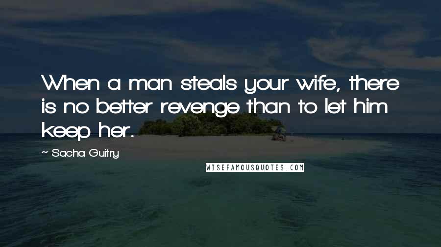 Sacha Guitry Quotes: When a man steals your wife, there is no better revenge than to let him keep her.