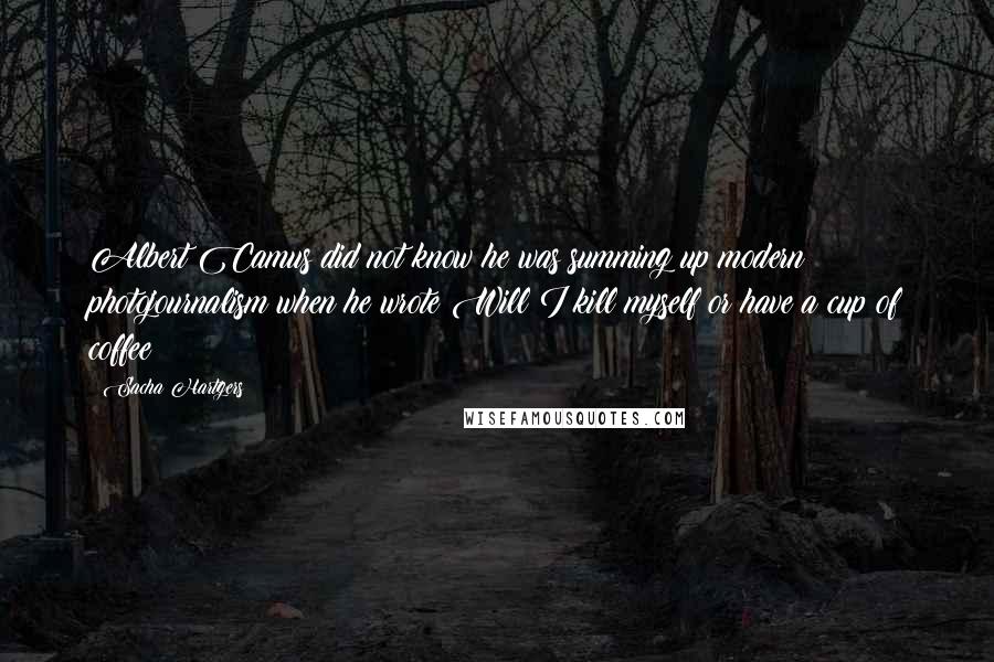 Sacha Hartgers Quotes: Albert Camus did not know he was summing up modern photojournalism when he wrote:Will I kill myself or have a cup of coffee