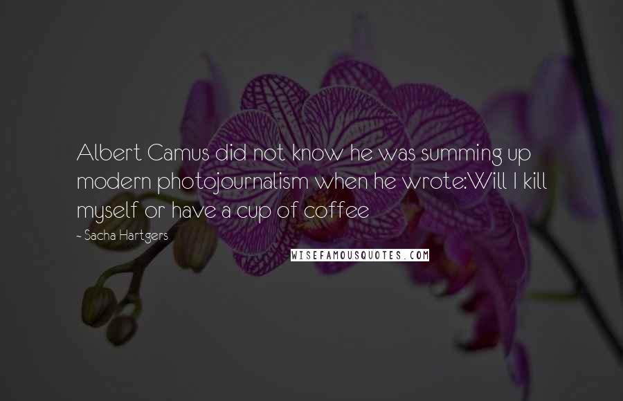 Sacha Hartgers Quotes: Albert Camus did not know he was summing up modern photojournalism when he wrote:Will I kill myself or have a cup of coffee