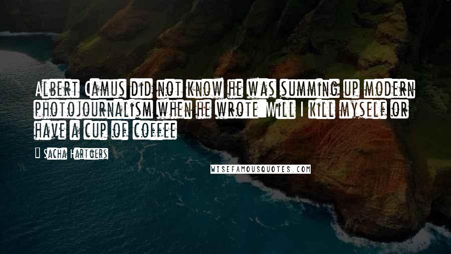 Sacha Hartgers Quotes: Albert Camus did not know he was summing up modern photojournalism when he wrote:Will I kill myself or have a cup of coffee