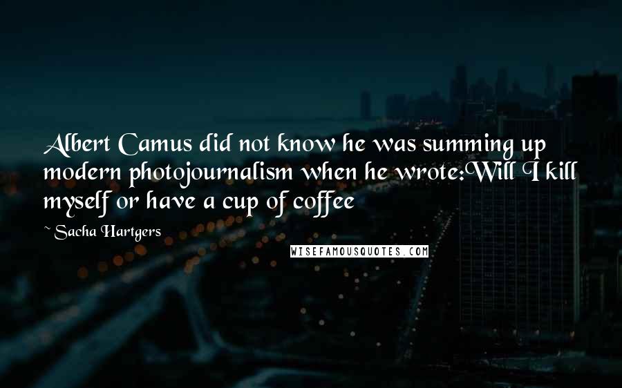 Sacha Hartgers Quotes: Albert Camus did not know he was summing up modern photojournalism when he wrote:Will I kill myself or have a cup of coffee