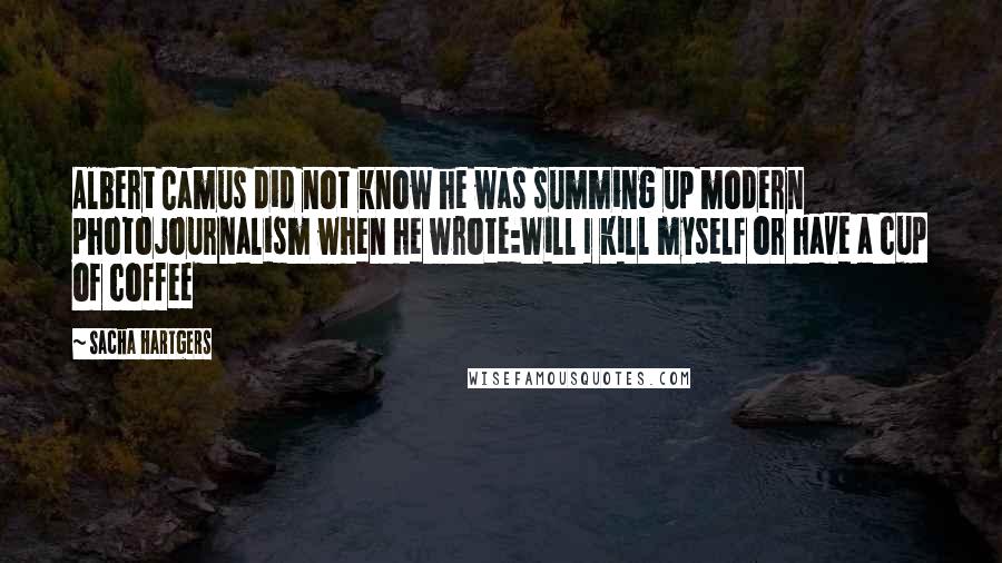 Sacha Hartgers Quotes: Albert Camus did not know he was summing up modern photojournalism when he wrote:Will I kill myself or have a cup of coffee