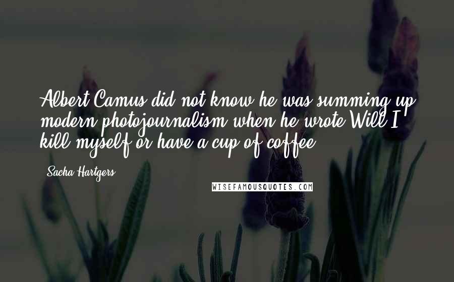 Sacha Hartgers Quotes: Albert Camus did not know he was summing up modern photojournalism when he wrote:Will I kill myself or have a cup of coffee