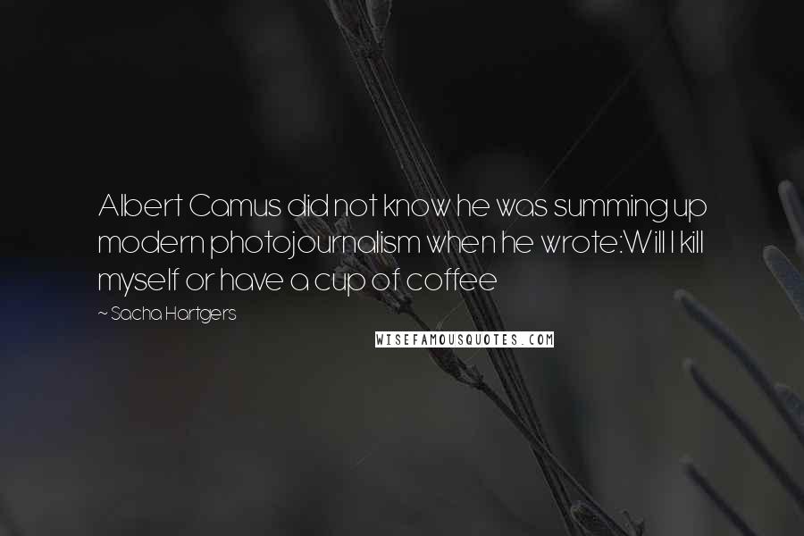 Sacha Hartgers Quotes: Albert Camus did not know he was summing up modern photojournalism when he wrote:Will I kill myself or have a cup of coffee