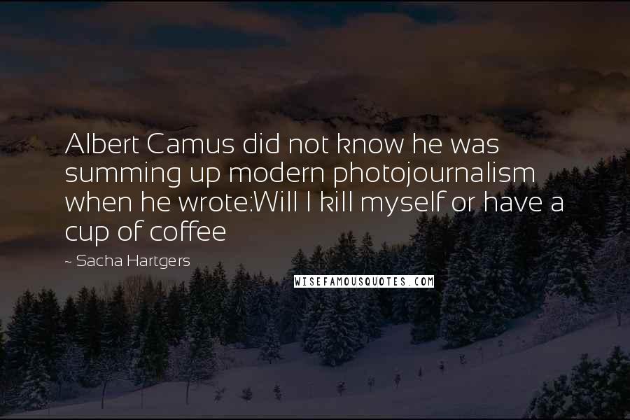 Sacha Hartgers Quotes: Albert Camus did not know he was summing up modern photojournalism when he wrote:Will I kill myself or have a cup of coffee