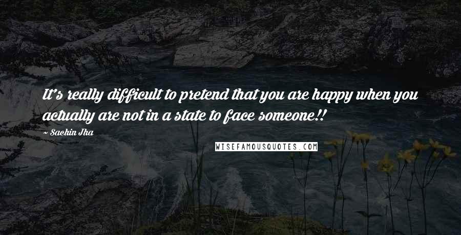 Sachin Jha Quotes: It's really difficult to pretend that you are happy when you actually are not in a state to face someone!!
