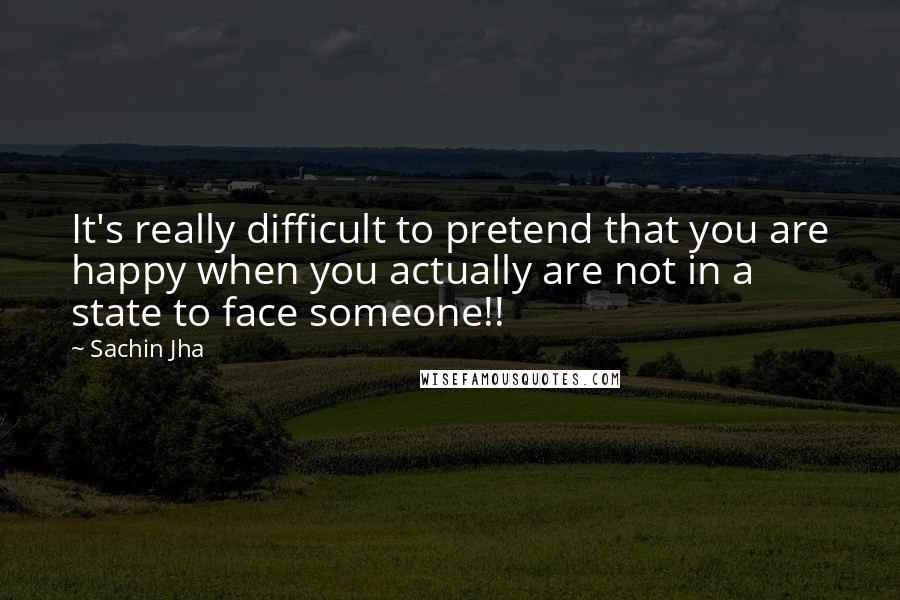 Sachin Jha Quotes: It's really difficult to pretend that you are happy when you actually are not in a state to face someone!!