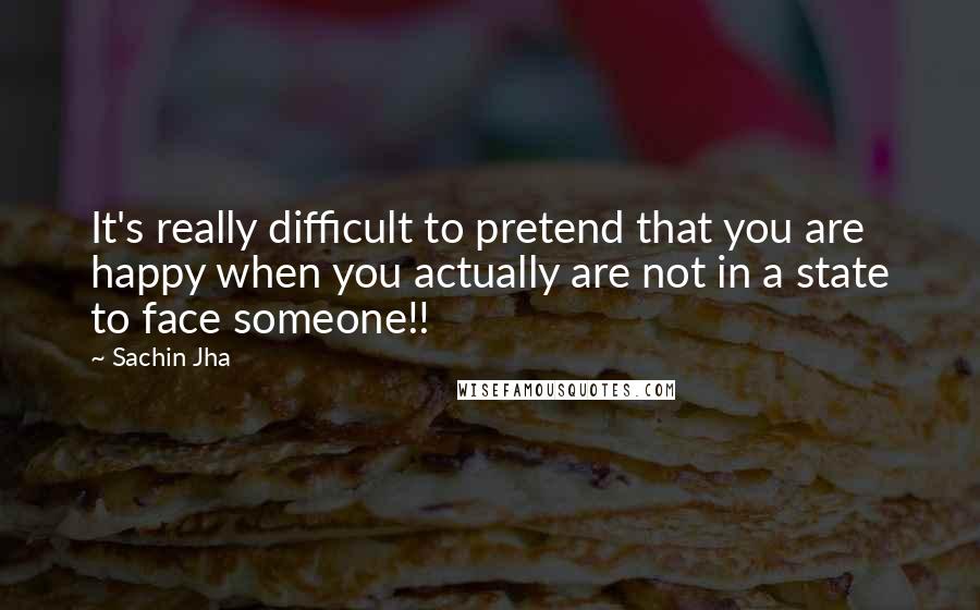 Sachin Jha Quotes: It's really difficult to pretend that you are happy when you actually are not in a state to face someone!!