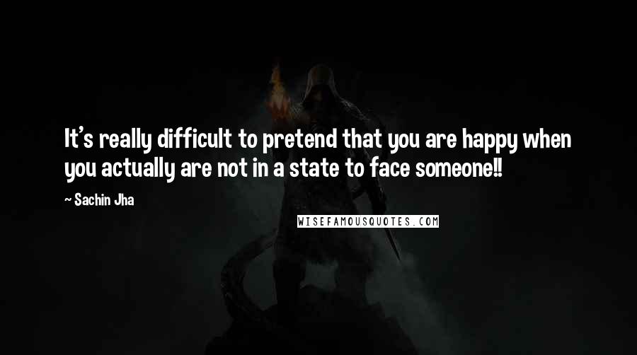 Sachin Jha Quotes: It's really difficult to pretend that you are happy when you actually are not in a state to face someone!!