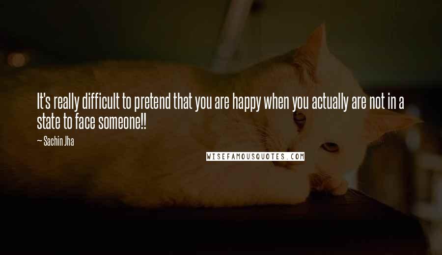 Sachin Jha Quotes: It's really difficult to pretend that you are happy when you actually are not in a state to face someone!!