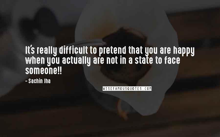 Sachin Jha Quotes: It's really difficult to pretend that you are happy when you actually are not in a state to face someone!!