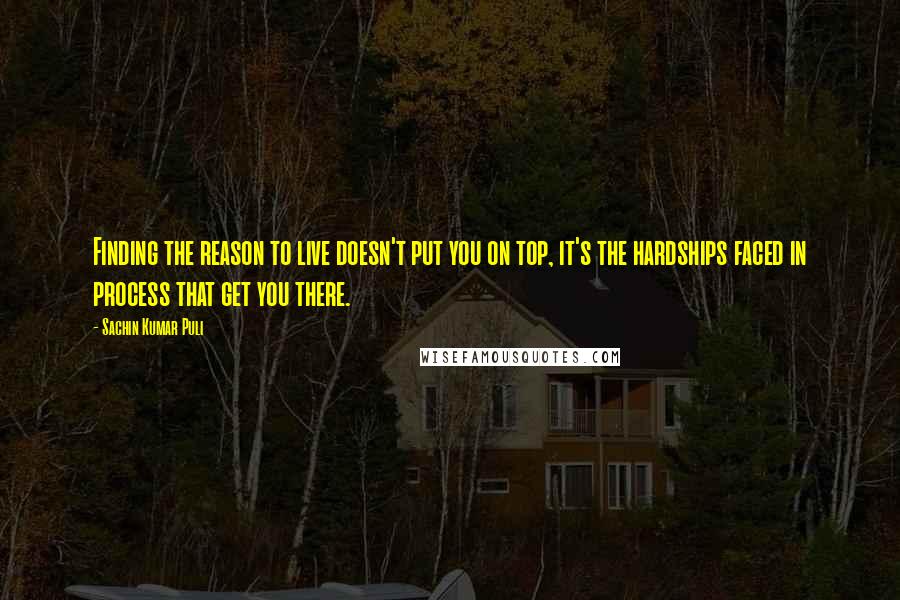 Sachin Kumar Puli Quotes: Finding the reason to live doesn't put you on top, it's the hardships faced in process that get you there.