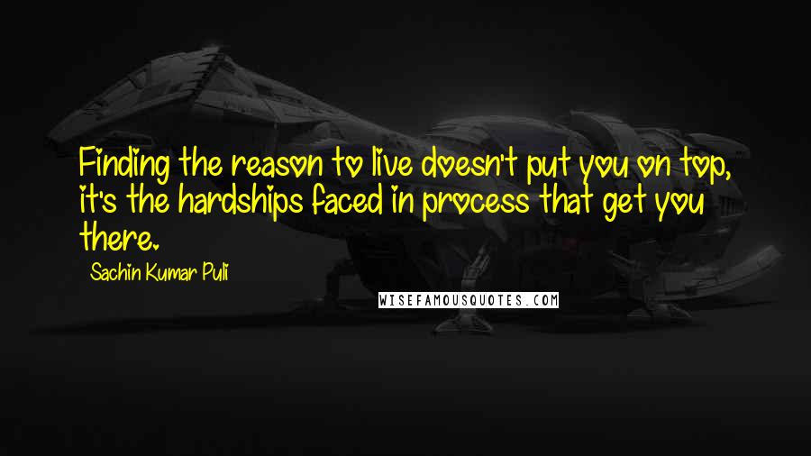 Sachin Kumar Puli Quotes: Finding the reason to live doesn't put you on top, it's the hardships faced in process that get you there.