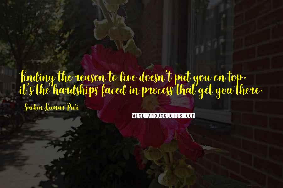 Sachin Kumar Puli Quotes: Finding the reason to live doesn't put you on top, it's the hardships faced in process that get you there.