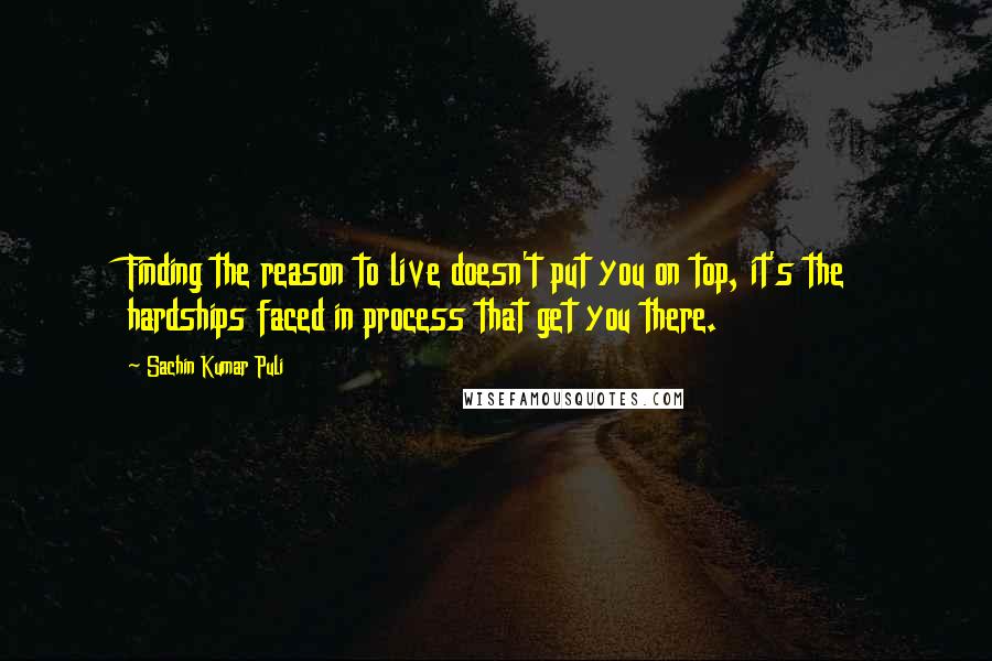 Sachin Kumar Puli Quotes: Finding the reason to live doesn't put you on top, it's the hardships faced in process that get you there.