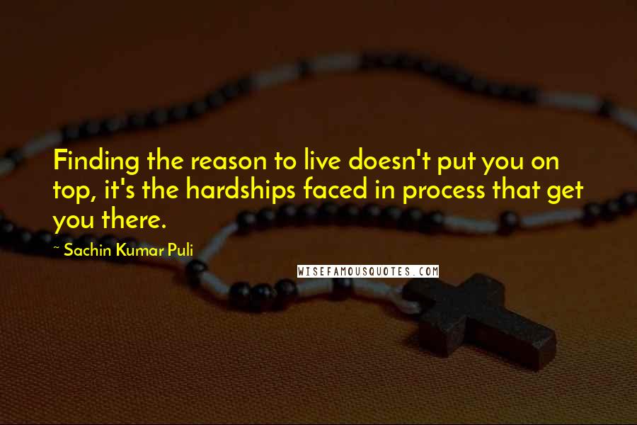 Sachin Kumar Puli Quotes: Finding the reason to live doesn't put you on top, it's the hardships faced in process that get you there.