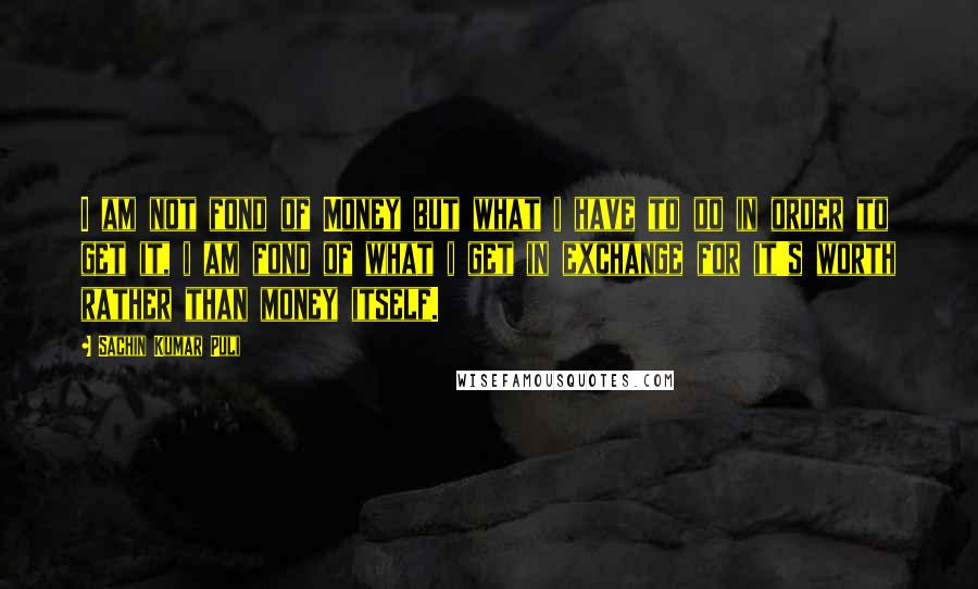 Sachin Kumar Puli Quotes: I am not fond of Money but what i have to do in order to get it, i am fond of what i get in exchange for it's worth rather than money itself.
