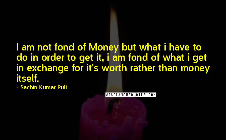 Sachin Kumar Puli Quotes: I am not fond of Money but what i have to do in order to get it, i am fond of what i get in exchange for it's worth rather than money itself.