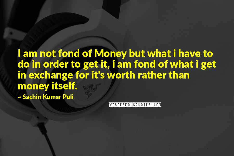 Sachin Kumar Puli Quotes: I am not fond of Money but what i have to do in order to get it, i am fond of what i get in exchange for it's worth rather than money itself.