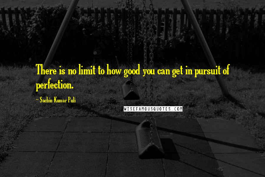 Sachin Kumar Puli Quotes: There is no limit to how good you can get in pursuit of perfection.