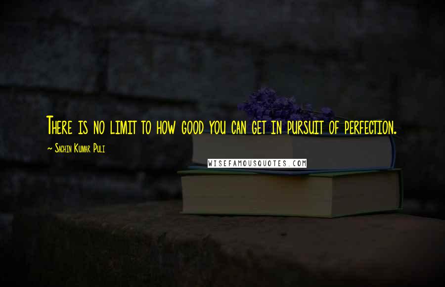 Sachin Kumar Puli Quotes: There is no limit to how good you can get in pursuit of perfection.