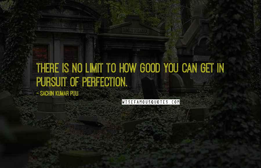 Sachin Kumar Puli Quotes: There is no limit to how good you can get in pursuit of perfection.