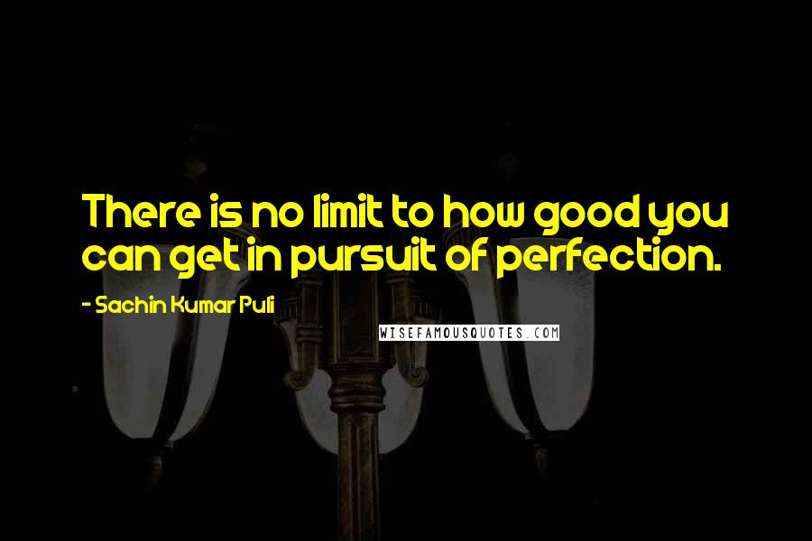 Sachin Kumar Puli Quotes: There is no limit to how good you can get in pursuit of perfection.